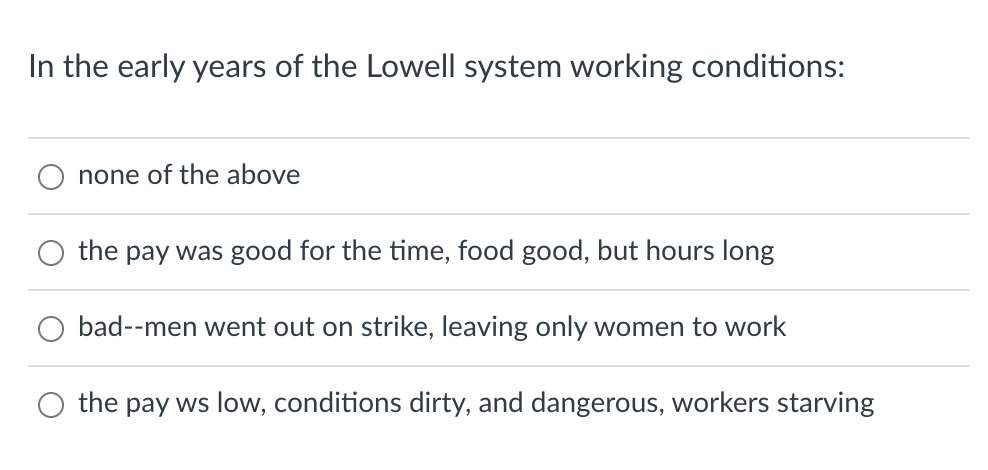 In the early years of the Lowell system working conditions:
none of the above
the pay was good for the time, food good, but hours long
bad--men went out on strike, leaving only women to work
the pay ws low, conditions dirty, and dangerous, workers starving