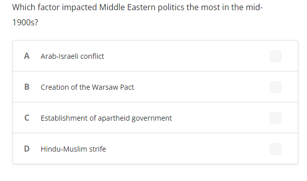 Which factor impacted Middle Eastern politics the most in the mid-
1900s?
A
Arab-Israeli conflict
B
Creation of the Warsaw Pact
Establishment of apartheid government
D
Hindu-Muslim strife
