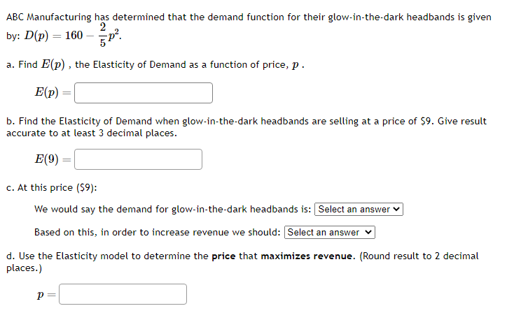 ABC Manufacturing has determined that the demand function for their glow-in-the-dark headbands is given
2
by: D(p) = 160-p².
a. Find E(p), the Elasticity of Demand as a function of price, p.
E(p)
b. Find the Elasticity of Demand when glow-in-the-dark headbands are selling at a price of $9. Give result
accurate to at least 3 decimal places.
E(9)
=
=
c. At this price ($9):
We would say the demand for glow-in-the-dark headbands is: Select an answer
Based on this, in order to increase revenue we should: [Select an answer
P =
d. Use the Elasticity model to determine the price that maximizes revenue. (Round result to 2 decimal
places.)