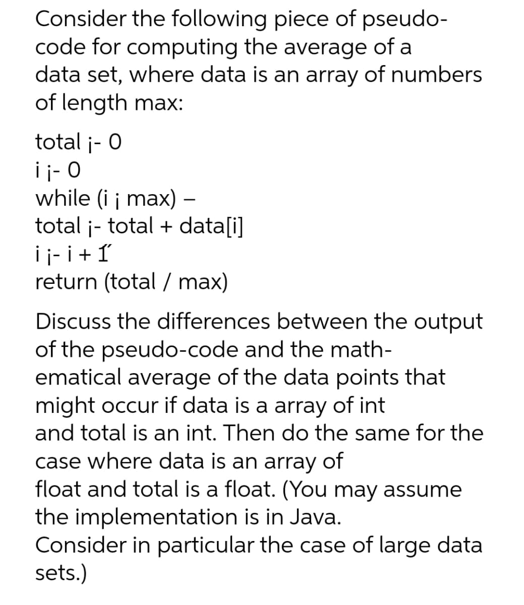 Consider the following piece of pseudo-
code for computing the average of a
data set, where data is an array of numbers
of length max:
total ¡- 0
ii- O
while (i ¡ max) –
total ¡- total + data[i]
¡ ¡- ¡ + 1
return (total / max)
Discuss the differences between the output
of the pseudo-code and the math-
ematical average of the data points that
might occur if data is a array of int
and total is an int. Then do the same for the
case where data is an array of
float and total is a float. (You may assume
the implementation is in Java.
Consider in particular the case of large data
sets.)