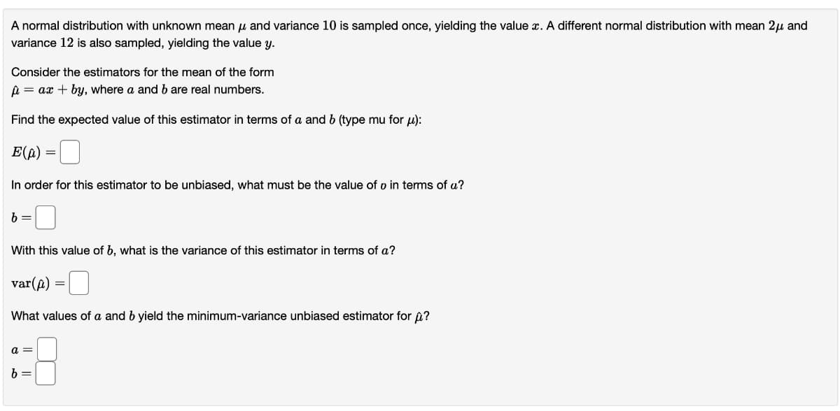 A normal distribution with unknown mean μ and variance 10 is sampled once, yielding the value x. A different normal distribution with mean 2μ and
variance 12 is also sampled, yielding the value y.
Consider the estimators for the mean of the form
μ = ax + by, where a and b are real numbers.
Find the expected value of this estimator in terms of a and b (type mu for μ):
E(p) = 0
In order for this estimator to be unbiased, what must be the value of o in terms of a?
b =
With this value of b, what is the variance of this estimator in terms of a?
var(p)
What values of a and b yield the minimum-variance unbiased estimator for ?
a =
b=
=