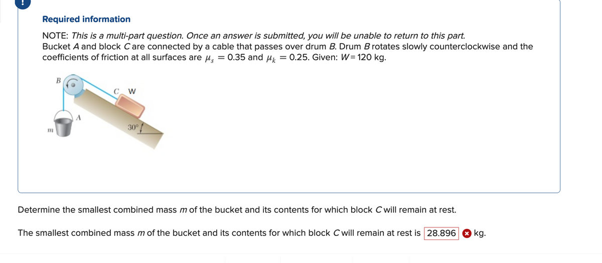 Required information
NOTE: This is a multi-part question. Once an answer is submitted, you will be unable to return to this part.
Bucket A and block C are connected by a cable that passes over drum B. Drum B rotates slowly counterclockwise and the
coefficients of friction at all surfaces are μ = 0.35 and μ = 0.25. Given: W= 120 kg.
m
B
W
30°
Determine the smallest combined mass m of the bucket and its contents for which block C will remain at rest.
The smallest combined mass m of the bucket and its contents for which block C will remain at rest is 28.896 kg.