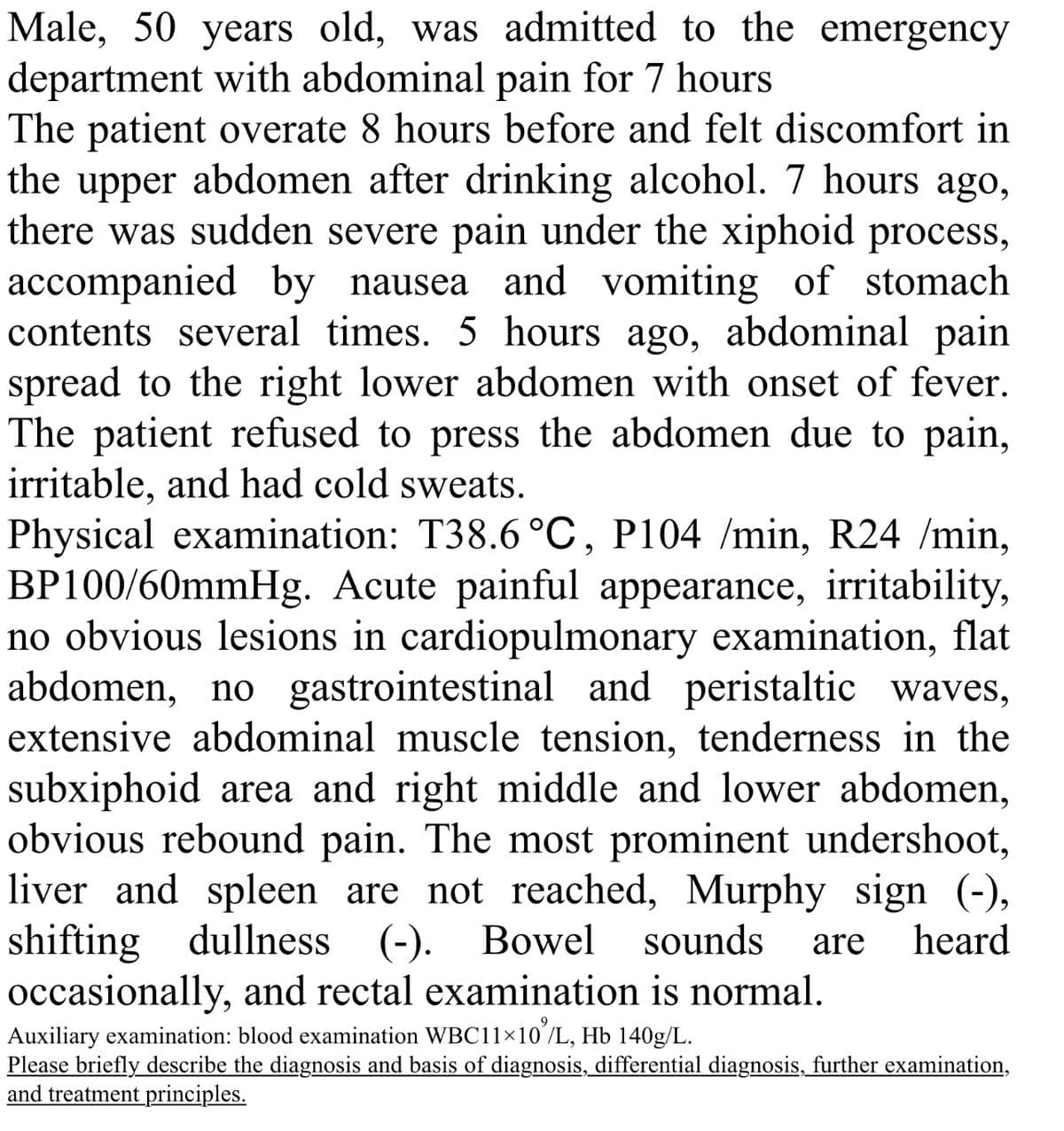 Male, 50 years old, was admitted to the emergency
department with abdominal pain for 7 hours
The patient overate 8 hours before and felt discomfort in
the upper abdomen after drinking alcohol. 7 hours ago,
there was sudden severe pain under the xiphoid process,
accompanied by nausea and vomiting of stomach
contents several times. 5 hours ago, abdominal pain
spread to the right lower abdomen with onset of fever.
The patient refused to press the abdomen due to pain,
irritable, and had cold sweats.
Physical examination: T38.6 °C, P104 /min, R24 /min,
BP100/60mmHg. Acute painful appearance, irritability,
no obvious lesions in cardiopulmonary examination, flat
abdomen, no gastrointestinal and peristaltic waves,
extensive abdominal muscle tension, tenderness in the
subxiphoid area and right middle and lower abdomen,
obvious rebound pain. The most prominent undershoot,
liver and spleen are not reached, Murphy sign (-),
shifting dullness (-).
dullness (-). Bowel sounds are heard
occasionally, and rectal examination is normal.
Auxiliary examination: blood examination WBC11×10%/L, Hb 140g/L.
Please briefly describe the diagnosis and basis of diagnosis, differential diagnosis, further examination,
and treatment principles.