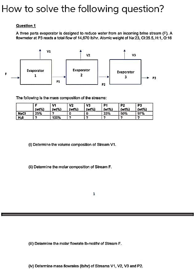 How to solve the following question?
F
Question 1
A three parts evaporator is designed to reduce water from an incoming brine stream (F). A
flowmeter at P3 reads a total flow of 14,670 lb/hr. Atomic weight of Na:23, CI:35.5, H:1, 0:16
Evaporator
1
NaCl
H₂0
V1
F
(wt%)
25%
?
P1
V2
Evaporator
2
The following is the mass composition of the streams:
V3
(wt%)
V1
V2
(wt%) (wt%)
?
0
100%
?
0
?
P2
P1
(W1%)
33%
?
(1) Determine the volume composition of Stream V1.
1
(ii) Determine the molar composition of Stream F.
Evaporator
3
P2
(wt%)
50%
?
V3
(iil) Determine the molar flowrate lb-mol/hr of Stream F.
P3
(wt%)
97%
?
(iv) Determine mass flowrates (lb/hr) of Streams V1, V2, V3 and P2.
P3