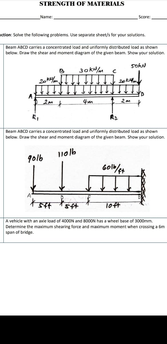 STRENGTH OF MATERIALS
Name:
Score:
uction: Solve the following problems. Use separate sheet/s for your solutions.
Beam ABCD carries a concentrated load and uniformly distributed load as shown
below. Draw the shear and moment diagram of the given beam. Show your solution.
sokN
30KH/M
R2
Beam ABCD carries a concentrated load and uniformly distributed load as shown
below. Draw the shear and moment diagram of the given beam. Show your solution.
11016
go1b
A
十
Toft
A vehicle with an axle load of 4000N and 8000N has a wheel base of 3000mm.
Determine the maximum shearing force and maximum moment when crossing a 6m
span of bridge.
