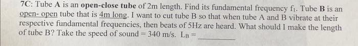 7C: Tube A is an open-close tube of 2m length. Find its fundamental frequency fi. Tube B is an
open- open tube that is 4m long. I want to cut tube B so that when tube A and B vibrate at their
respective fundamental frequencies, then beats of 5Hz are heard. What should I make the length
of tube B? Take the speed of sound = 340 m/s. LB =