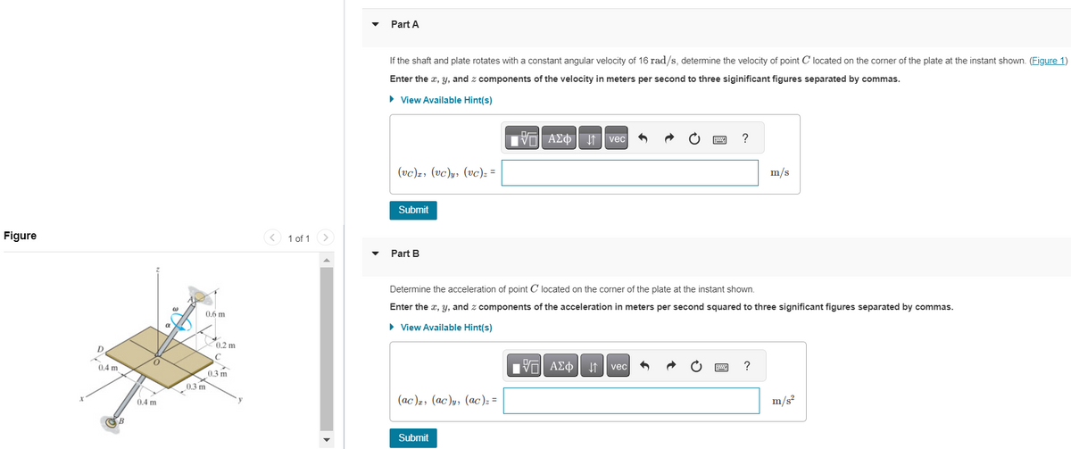 Figure
D
0.4 m
B
0.4 m
a
0.6 m
0.3 m
0.2 m
C
0.3 m
1 of 1
▼
Part A
If the shaft and plate rotates with a constant angular velocity of 16 rad/s, determine the velocity of point C located on the corner of the plate at the instant shown. (Figure 1)
Enter the x, y, and components of the velocity in meters per second to three siginificant figures separated by commas.
► View Available Hint(s)
(vc), (vc)y, (vc)₂ =
Submit
Part B
(ac), (ac)y, (ac)₂ =
IVE | ΑΣΦΑΗ1 | vec
Submit
pe
Determine the acceleration of point C located on the corner of the plate at the instant shown.
Enter the x, y, and z components of the acceleration in meters per second squared to three significant figures separated by commas.
▸ View Available Hint(s)
17| ΑΣΦ
ΑΣΦ | | vec
?
wwwwww
Pad
m/s
?
m/s²