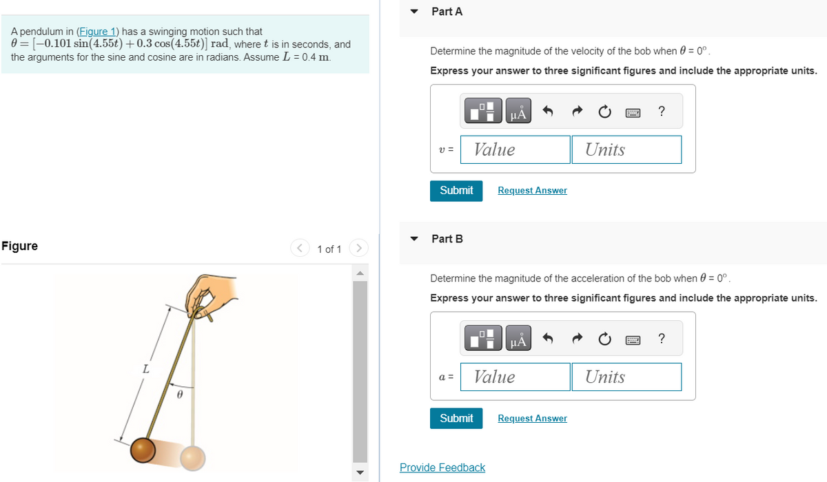 A pendulum in (Figure 1) has a swinging motion such that
0 = [-0.101 sin(4.55t) +0.3 cos (4.55t)] rad, where t is in seconds, and
the arguments for the sine and cosine are in radians. Assume L = 0.4 m.
Figure
L
0
<
1 of 1
Part A
Determine the magnitude of the velocity of the bob when 0 = 0º.
Express your answer to three significant figures and include the appropriate units.
v=
Part B
li
Submit
a =
Value
Submit
μА
Request Answer
Determine the magnitude of the acceleration of the bob when 0 = 0°.
Express your answer to three significant figures and include the appropriate units.
Provide Feedback
μA
Value
Units
Request Answer
?
Units
?