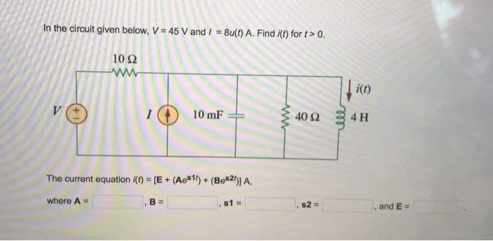 In the circuit given below, V = 45 V and/= 8u(t) A. Find i(t) for t> 0.
1092
ww
V
I
where A =
The current equation /(t) = [E+ (Ae811) +
10 mF
B =
(Best)] A.
s1 =
www
40 92
s2 =
i(t)
4 H
and E=