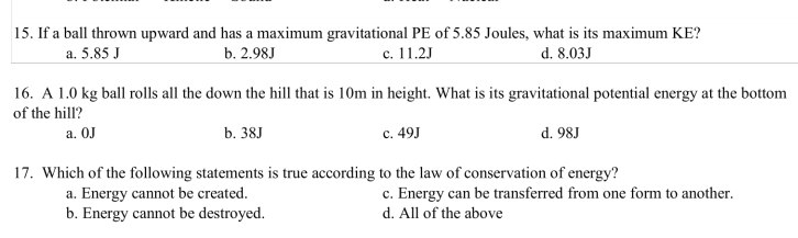 15. If a ball thrown upward and has a maximum gravitational PE of 5.85 Joules, what is its maximum KE?
а. 5.85 J
b. 2.98J
с. 11.2J
d. 8.03J
16. A 1.0 kg ball rolls all the down the hill that is 10m in height. What is its gravitational potential energy at the bottom
of the hill?
a. OJ
b. 38J
c. 49J
d. 98J
17. Which of the following statements is true according to the law of conservation of energy?
a. Energy cannot be created.
b. Energy cannot be destroyed.
c. Energy can be transferred from one form to another.
d. All of the above
