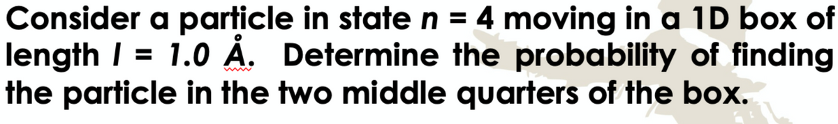Consider a particle in state n = 4 moving in a 1D box of
length 1 = 1.0 Å. Determine the probability of finding
the particle in the two middle quarters of the box.
www