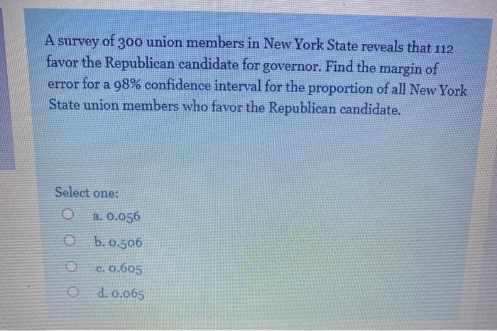 A survey of 3o0 union members in New York State reveals that 112
favor the Republican candidate for governor. Find the margin of
error for a 98% confidence interval for the proportion of all New York
State union members who favor the Republican candidate.
Select
one:
a. 0.056
O b.o.506
C. 0.605
d. 0.065
