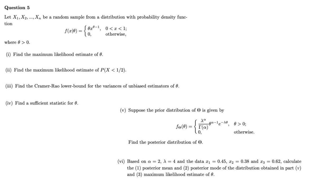 Question 5
Let X1, X2, ..., X, be a random sample from a distribution with probability density func-
tion
Ox0-1, 0<I < 1;
0,
f(x|0) =
otherwise,
where 0 > 0.
(i) Find the maximum likelihood estimate of 0.
(ii) Find the maximum likelihood estimate of P(X < 1/2).
(iii) Find the Cramer-Rao lower-bound for the variances of unbiased estimators of 0.
(iv) Find a sufficient statistic for 0.
(v) Suppose the prior distribution of e is given by
-ga-le-N0, 0> 0;
fe(0) = { r(a)
0,
otherwise.
Find the posterior distribution of O.
(vi) Based on a = 2, A = 4 and the data x1 = 0.45, x2 = 0.38 and r3 = 0.62, calculate
the (1) posterior mean and (2) posterior mode of the distribution obtained in part (v)
and (3) maximum likelihood estimate of 6.
