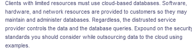 Clients with limited resources must use cloud-based databases. Software,
hardware, and network resources are provided to customers so they may
maintain and administer databases. Regardless, the distrusted service
provider controls the data and the database queries. Expound on the security
standards you should consider while outsourcing data to the cloud using
examples.
