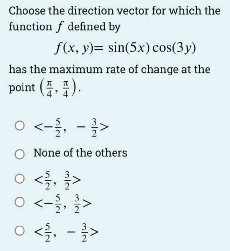 Choose the direction vector for which the
function f defined by
f(x, y)= sin(5x) cos(3y)
has the maximum rate of change at the
point (2,4).
0 <- 151, − 21 >
-
O None of the others
0 < 1/10, 1/1 >
0 <-
-