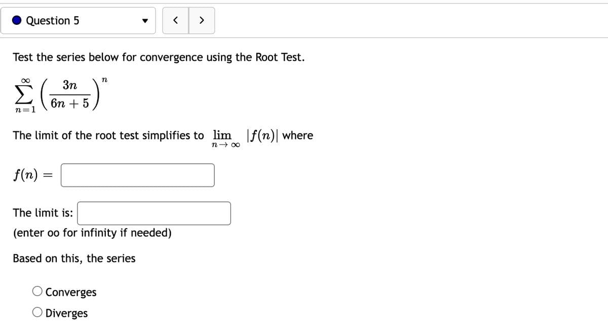 Question 5
Test the series below for convergence using the Root Test.
3n
Σ (345)"
6n
n=1
f(n) =
The limit of the root test simplifies to lim f(n)| where
n→∞
=
<
The limit is:
(enter oo for infinity if needed)
Based on this, the series
>
Converges
Diverges