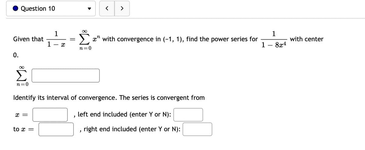 Question 10
Given that
0.
∞
n=0
x =
1
to x =
1
X
Identify its interval of convergence. The series is convergent from
left end included (enter Y or N):
"
<
>
∞
Σ" with convergence in (-1, 1), find the power series for
n=0
"
right end included (enter Y or N):
1
8x4
with center