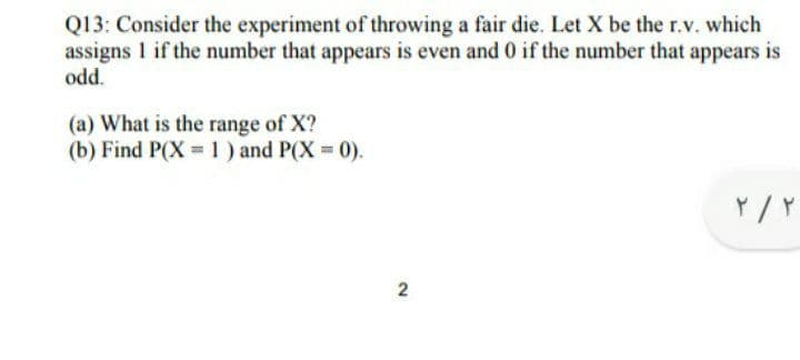 Q13: Consider the experiment of throwing a fair die. Let X be the r.v. which
assigns 1 if the number that appears is even and 0 if the number that appears is
.
odd.
(a) What is the range of X?
(b) Find P(X 1) and P(X 0).
Y /Y
2.
