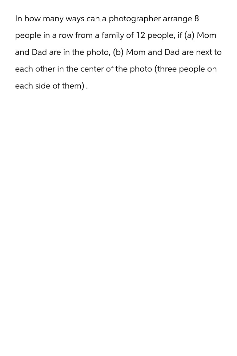 In how many ways can a photographer arrange 8
people in a row from a family of 12 people, if (a) Mom
and Dad are in the photo, (b) Mom and Dad are next to
each other in the center of the photo (three people on
each side of them).