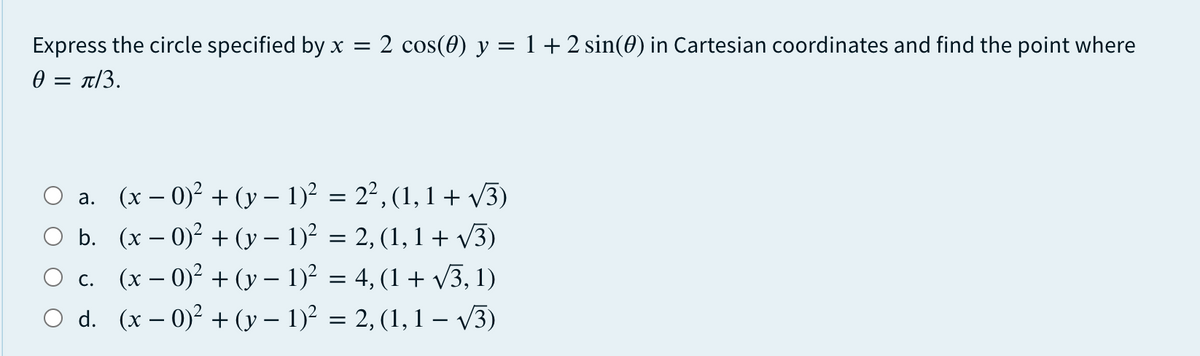 Express the circle specified by x = 2 cos(0) y = 1+ 2 sin(0) in Cartesian coordinates and find the point where
0 = t/3.
O a. (x – 0)? + (y – 1)² = 2², (1, 1+ v3)
O b. (x – 0)2 + (y – 1)? = 2, (1,1 + v3)
O c. (x – 0)² + (y – 1)² = 4, (1 + V3, 1)
O d. (x – 0)? + (y – 1)² = 2, (1, 1 – V3)
