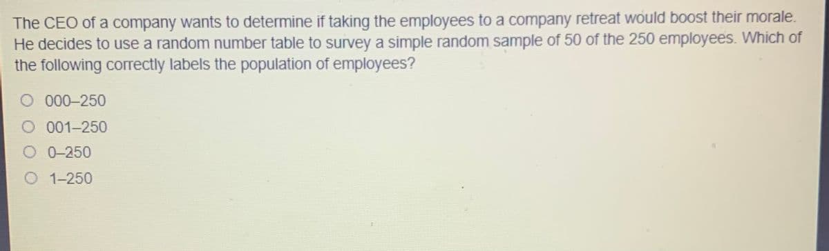 The CEO of a company wants to determine if taking the employees to a company retreat would boost their morale.
He decides to use a random number table to survey a simple random sample of 50 of the 250 employees. Which of
the following correctly labels the population of employees?
O 000-250
O .001-250
O 0-250
O 1-250
