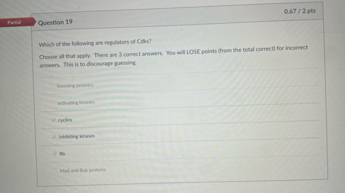Partial
Question 19
0.67/2 pts
Which of the following are regulators of Cdks?
Choose all that apply. There are 3 correct answers. You will LOSE points (from the total correct) for incorrect
answers. This is to discourage guessing.
licensing proteins
activating kinases
cyclins
inhibiting kinases
Rb
Mad and Bub proteins