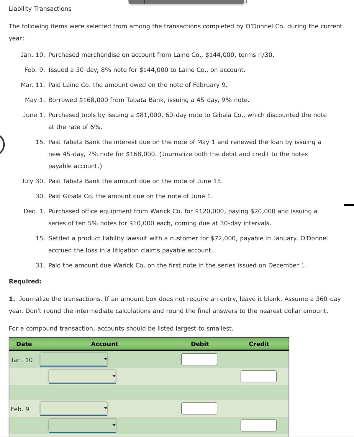 Liability Transactions
The following items were selected from among the transactions completed by O'Donnel Co. during the current
year:
Jan. 10. Purchased merchandise on account from Laine Co., $144,000, terms n/30.
Feb. 9. Issued a 30-day, 8% note for $144,000 to Laine Co., on account.
Mar. 11. Paid Laine Co. the amount owed on the note of February 9.
May 1. Borrowed $168,000 from Tabata Bank, issuing a 45-day, 9% note.
June 1. Purchased tools by issuing a $81,000, 60-day note to Gibala Co., which discounted the note
at the rate of 6%.
15. Paid Tabata Bank the interest due on the note of May 1 and renewed the loan by issuing a
new 45-day, 7% note for $168,000. (Journalize both the debit and credit to the notes
payable account.)
July 30. Paid Tabata Bank the amount due on the note of June 15.
30. Paid Gibala Co. the amount due on the note of June 1.
Dec. 1. Purchased office equipment from Warick Co. for $120,000, paying $20,000 and issuing a
series of ten 5% notes for $10,000 each, coming due at 30-day intervals.
15. Settled a product liability lawsuit with a customer for $72,000, payable in January. O'Donnel
accrued the loss in a litigation claims payable account.
31. Paid the amount due Warick Co. on the first note in the series issued on December 1.
Required:
1. Journalize the transactions. If an amount box does not require an entry, leave it blank. Assume a 360-day
year. Don't round the intermediate calculations and round the final answers to the nearest dollar amount.
For a compound transaction, accounts should be listed largest to smallest.
Date
Jan. 10
Feb. 9
Account
Debit
Credit