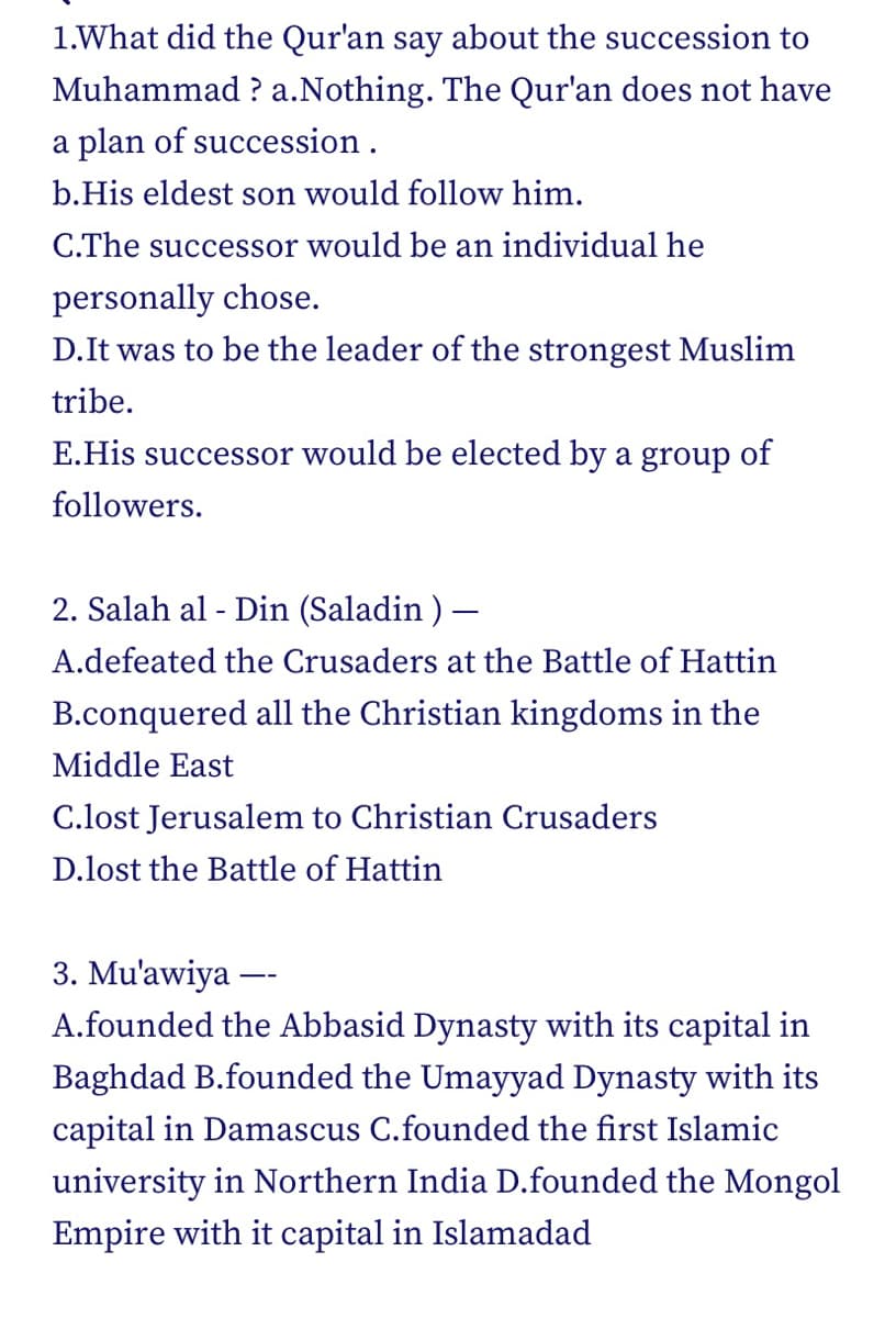 1.What did the Qur'an say about the succession to
Muhammad? a.Nothing. The Qur'an does not have
a plan of succession.
b.His eldest son would follow him.
C.The successor would be an individual he
personally chose.
D. It was to be the leader of the strongest Muslim
tribe.
E.His successor would be elected by a group of
followers.
2. Salah al-Din (Saladin) -
A.defeated the Crusaders at the Battle of Hattin
B.conquered all the Christian kingdoms in the
Middle East
C.lost Jerusalem to Christian Crusaders
D.lost the Battle of Hattin
3. Mu'awiya
A.founded the Abbasid Dynasty with its capital in
Baghdad B.founded the Umayyad Dynasty with its
capital in Damascus C.founded the first Islamic
university in Northern India D.founded the Mongol
Empire with it capital in Islamadad