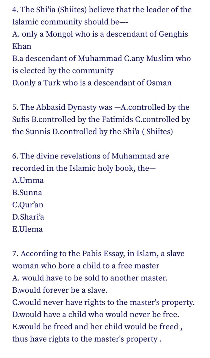 4. The Shi'ia (Shiites) believe that the leader of the
Islamic community should be--
A. only a Mongol who is a descendant of Genghis
Khan
B.a descendant of Muhammad C.any Muslim who
is elected by the community
D.only a Turk who is a descendant of Osman
5. The Abbasid Dynasty was -A.controlled by the
Sufis B.controlled by the Fatimids C.controlled by
the Sunnis D.controlled by the Shi'a (Shiites)
6. The divine revelations of Muhammad are
recorded in the Islamic holy book, the-
A.Umma
B.Sunna
C.Qur'an
D.Shari'a
E.Ulema
7. According to the Pabis Essay, in Islam, a slave
woman who bore a child to a free master
A. would have to be sold to another master.
B.would forever be a slave.
C.would never have rights to the master's property.
D.would have a child who would never be free.
E.would be freed and her child would be freed,
thus have rights to the master's property.