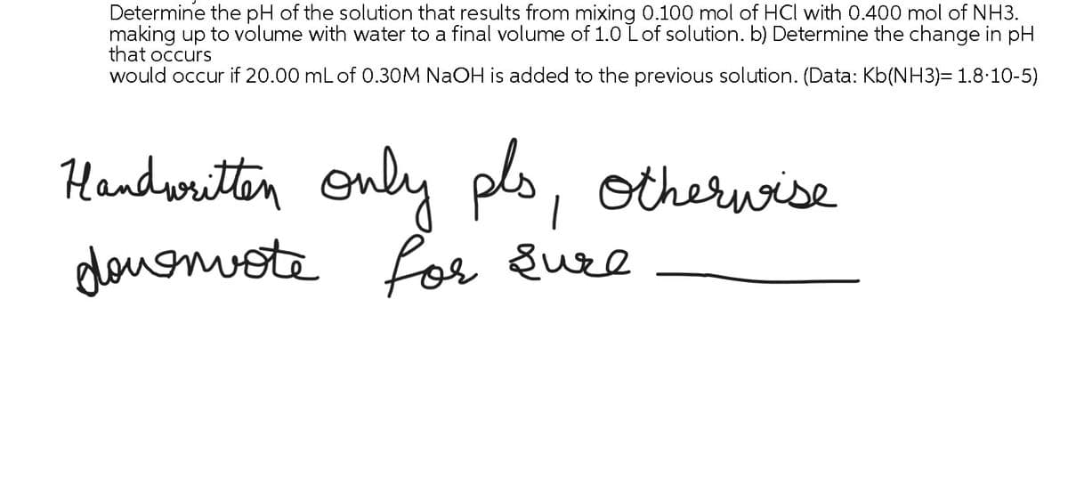 Determine the pH of the solution that results from mixing 0.100 mol of HCl with 0.400 mol of NH3.
making up to volume with water to a final volume of 1.0 L of solution. b) Determine the change in pH
that occurs
would occur if 20.00 mL of 0.30M NaOH is added to the previous solution. (Data: Kb(NH3)= 1.8·10-5)
Handwritten only pls,
deuemote
otherwise
for sure