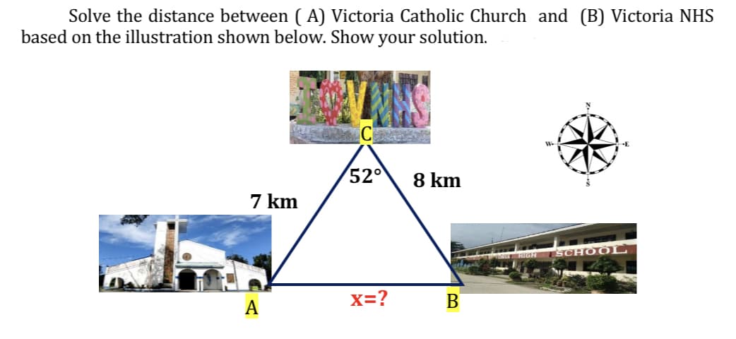 Solve the distance between (A) Victoria Catholic Church and (B) Victoria NHS
based on the illustration shown below. Show your solution.
7 km
A
52° 8 km
X=?
B
W
SCHOOL
