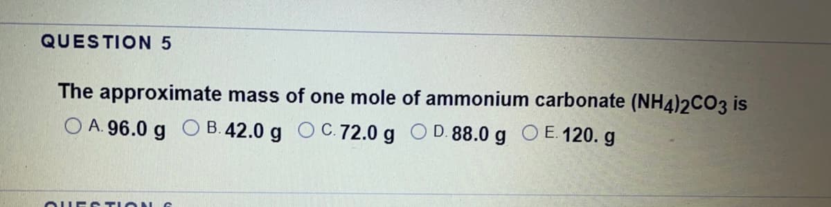 QUESTION 5
The approximate mass of one mole of ammonium carbonate (NH4)2CO3 is
O A. 96.0 g O B. 42.0 g OC.72.0 g OD.88.0g OE. 120. g
OUES TION G
