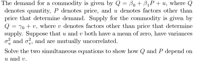 The demand for a commodity is given by Q = Bo + B₁P+u, where Q
denotes quantity, P denotes price, and u denotes factors other than
price that determine demand. Supply for the commodity is given by
Q You, where v denotes factors other than price that determine
supply. Suppose that u and v both have a mean of zero, have variances
o and o2, and are mutually uncorrelated.
Solve the two simultaneous equations to show how Q and P depend on
u and v.