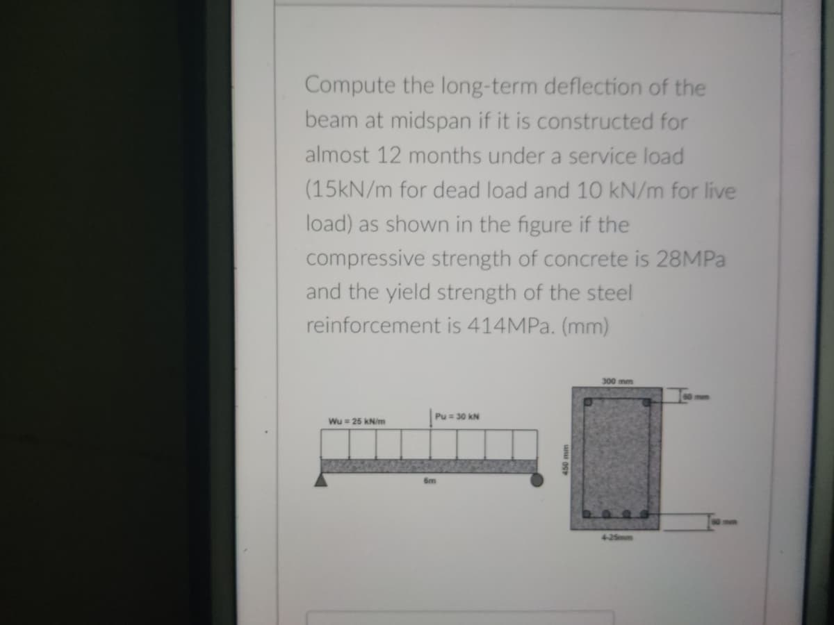 Compute the long-term deflection of the
beam at midspan if it is constructed for
almost 12 months under a service load
(15kN/m for dead load and 10 kN/m for live
load) as shown in the figure if the
compressive strength of concrete is 28MPA
and the yield strength of the steel
reinforcement is 414MPa. (mm)
300 mm
Pu = 30 kN
Wu = 25 kN/m
6m
4-25mm
