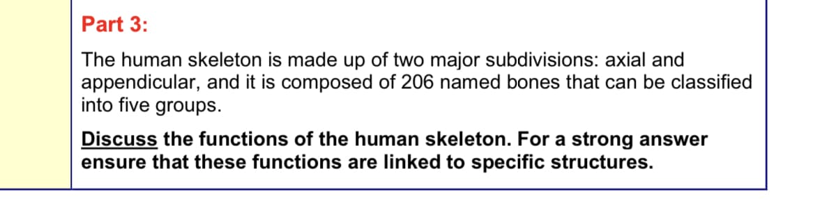 Part 3:
The human skeleton is made up of two major subdivisions: axial and
appendicular, and it is composed of 206 named bones that can be classified
into five groups.
Discuss the functions of the human skeleton. For a strong answer
ensure that these functions are linked to specific structures.