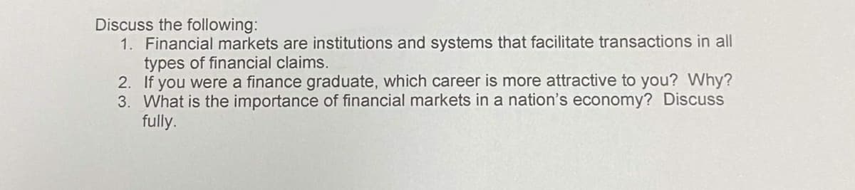 Discuss the following:
1. Financial markets are institutions and systems that facilitate transactions in all
types of financial claims.
2. If you were a finance graduate, which career is more attractive to you? Why?
3. What is the importance of financial markets in a nation's economy? Discuss
fully.