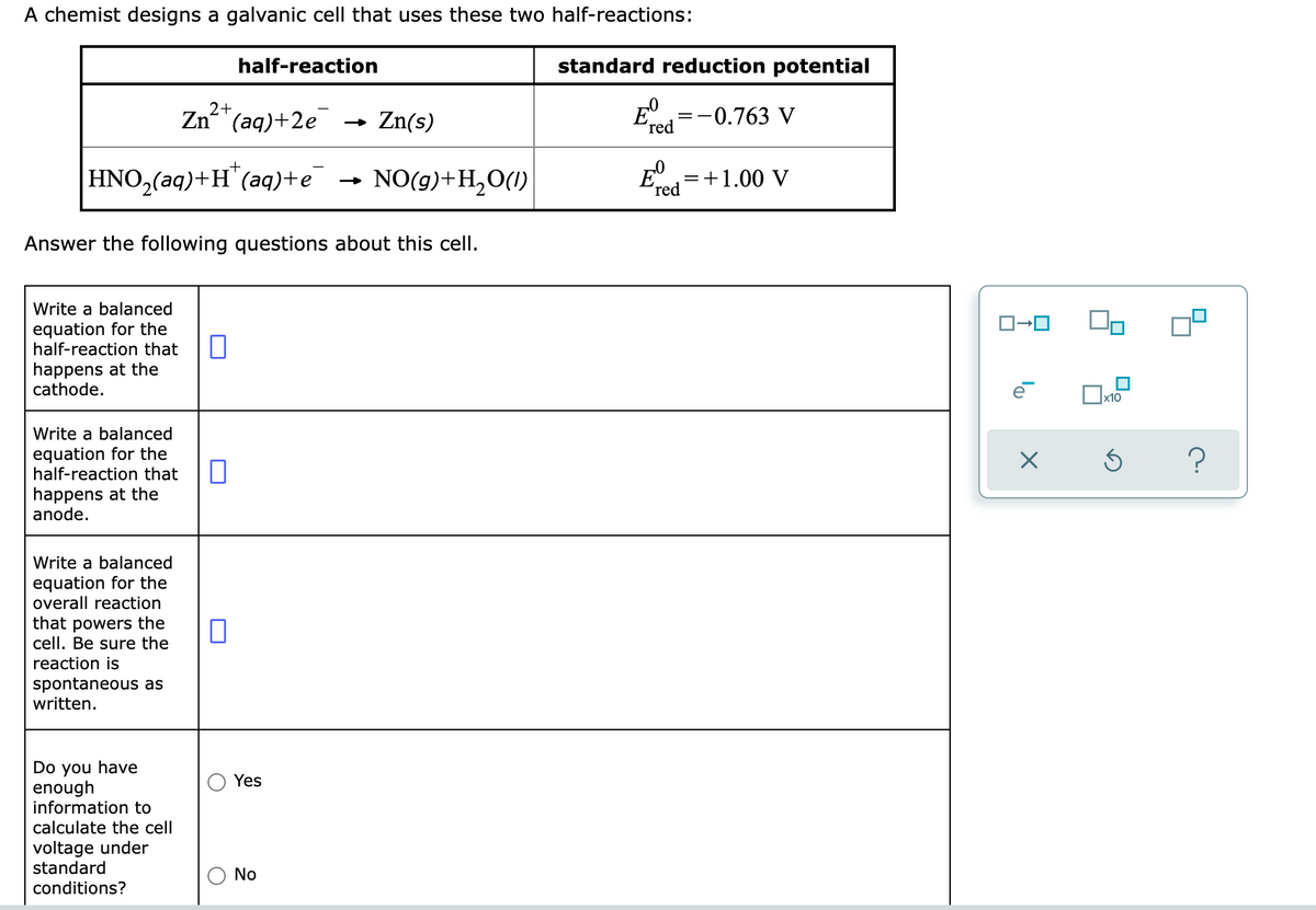 A chemist designs a galvanic cell that uses these two half-reactions:
half-reaction
standard reduction potential
Zn"(aq)+2e
2+
- Zn(s)
E°=-0.763 V
red
HNO,(aq)+H¨(aq)+e
NO(g)+H,0(1)
=+1.00 V
'red
Answer the following questions about this cell.
Write a balanced
equation for the
half-reaction that
happens at the
cathode.
Write a balanced
equation for the
half-reaction that
happens at the
anode.
Write a balanced
equation for the
overall reaction
that powers the
cell. Be sure the
reaction is
spontaneous as
written.
Do you have
enough
information to
calculate the cell
Yes
voltage under
standard
No
conditions?
