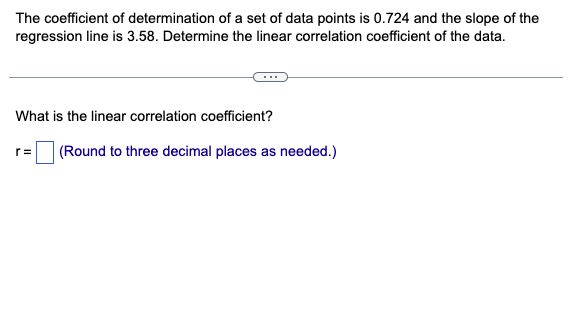 The coefficient of determination of a set of data points is 0.724 and the slope of the
regression line is 3.58. Determine the linear correlation coefficient of the data.
What is the linear correlation coefficient?
r= (Round to three decimal places as needed.)
