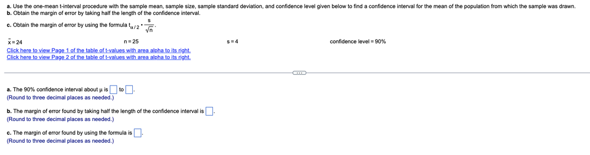 a. Use the one-mean t-interval procedure with the sample mean, sample size, sample standard deviation, and confidence level given below to find a confidence interval for the mean of the population from which the sample was drawn.
b. Obtain the margin of error by taking half the length of the confidence interval.
c. Obtain the margin of error by using the formula t/2*
S
√n
x = 24
n = 25
Click here to view Page 1 of the table of t-values with area alpha to its right.
Click here to view Page 2 of the table of t-values with area alpha to its right.
a. The 90% confidence interval about u is
(Round to three decimal places as needed.)
to
b. The margin of error found by taking half the length of the confidence interval is
(Round to three decimal places as needed.)
c. The margin of error found by using the formula is
(Round to three decimal places as needed.)
s=4
C
confidence level = 90%