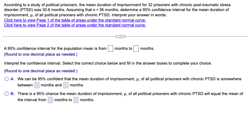 According to a study of political prisoners, the mean duration of imprisonment for 32 prisoners with chronic post-traumatic stress
disorder (PTSD) was 30.6 months. Assuming that o = 36 months, determine a 95% confidence interval for the mean duration of
imprisonment, μ, of all political prisoners with chronic PTSD. Interpret your answer in words.
Click here to view Page 1 of the table of areas under the standard normal curve.
Click here to view Page 2 of the table of areas under the standard normal curve.
A 95% confidence interval for the population mean is from
(Round to one decimal place as needed.)
months to
months.
Interpret the confidence interval. Select the correct choice below and fill in the answer boxes to complete your choice.
(Round to one decimal place as needed.)
O A. We can be 95% confident that the mean duration of imprisonment, μ, of all political prisoners with chronic PTSD is somewhere
between months and months.
O B. There is a 95% chance the mean duration of imprisonment, μ, of all political prisoners with chronic PTSD will equal the mean of
the interval from months to months.