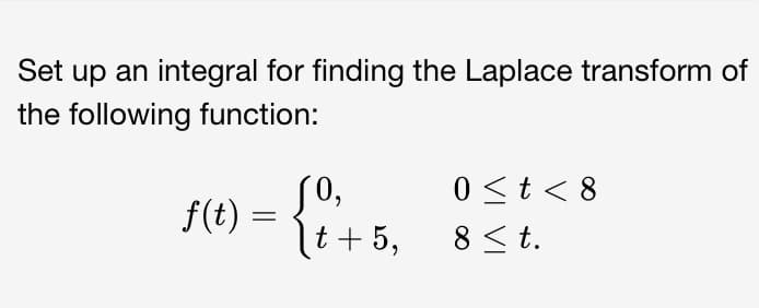 Set up an integral for finding the Laplace transform of
the following function:
f(t) = { 1 ²+5₂
t 5,
0 < t < 8
8 ≤ t.