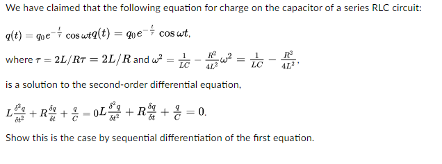 We have claimed that the following equation for charge on the capacitor of a series RLC circuit:
q(t) = que cos wtq(t) = que coswt.
where T = = 2L/RT2L/R and w²
1
LC
=
R²
4L²
is a solution to the second-order differential equation,
=w²
-
=
LC
R²
L+R+=L+.
+R + 2 = 0.
St
Show this is the case by sequential differentiation of the first equation.