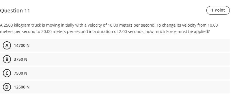 Question 11
1 Point
A 2500 kilogram truck is moving initially with a velocity of 10.00 meters per second. To change its velocity from 10.00
meters per second to 20.00 meters per second in a duration of 2.00 seconds, how much Force must be applied?
(A) 14700 N
(B) 3750 N
7500 N
(D) 12500 N