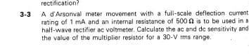 3-3
rectification?
A d'Arsonval meter movement with a full-scale deflection current
rating of 1 mA and an internal resistance of 500 2 is to be used in a
half-wave rectifier ac voltmeter. Calculate the ac and dc sensitivity and
the value of the multiplier resistor for a 30-V rms range.