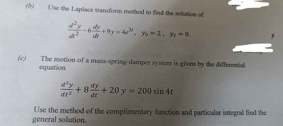 +9y3D4e3t
(b)
Use the Laplace transform method to find the solution of
d²y
di?
+9y=4e", yo = 2 , y1 = 0.
dt
(c)
The motion of a mass-spring-damper system is given by the differential
equation
d²y
+ 20 y = 200 sin 4t
dt
dt2
Use the method of the complimentary function and particular integral find the
general solution.
