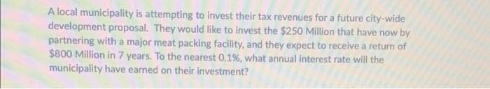 A local municipality is attempting to invest their tax revenues for a future city-wide
development proposal. They would like to invest the $250 Million that have now by
partnering with a major meat packing facility, and they expect to receive a return of
$800 Million in 7 years. To the nearest 0.1%, what annual interest rate will the
municipality have earned on their investment?