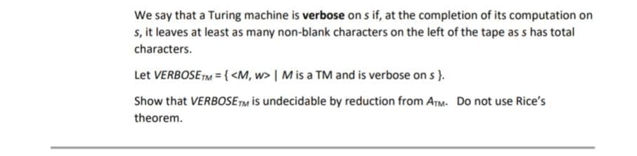We say that a Turing machine is verbose on s if, at the completion of its computation on
s, it leaves at least as many non-blank characters on the left of the tape as s has total
characters.
Let VERBOSE TM = { <M, w> | M is a TM and is verbose on s }.
Show that VERBOSETM is undecidable by reduction from ArM. Do not use Rice's
theorem.
