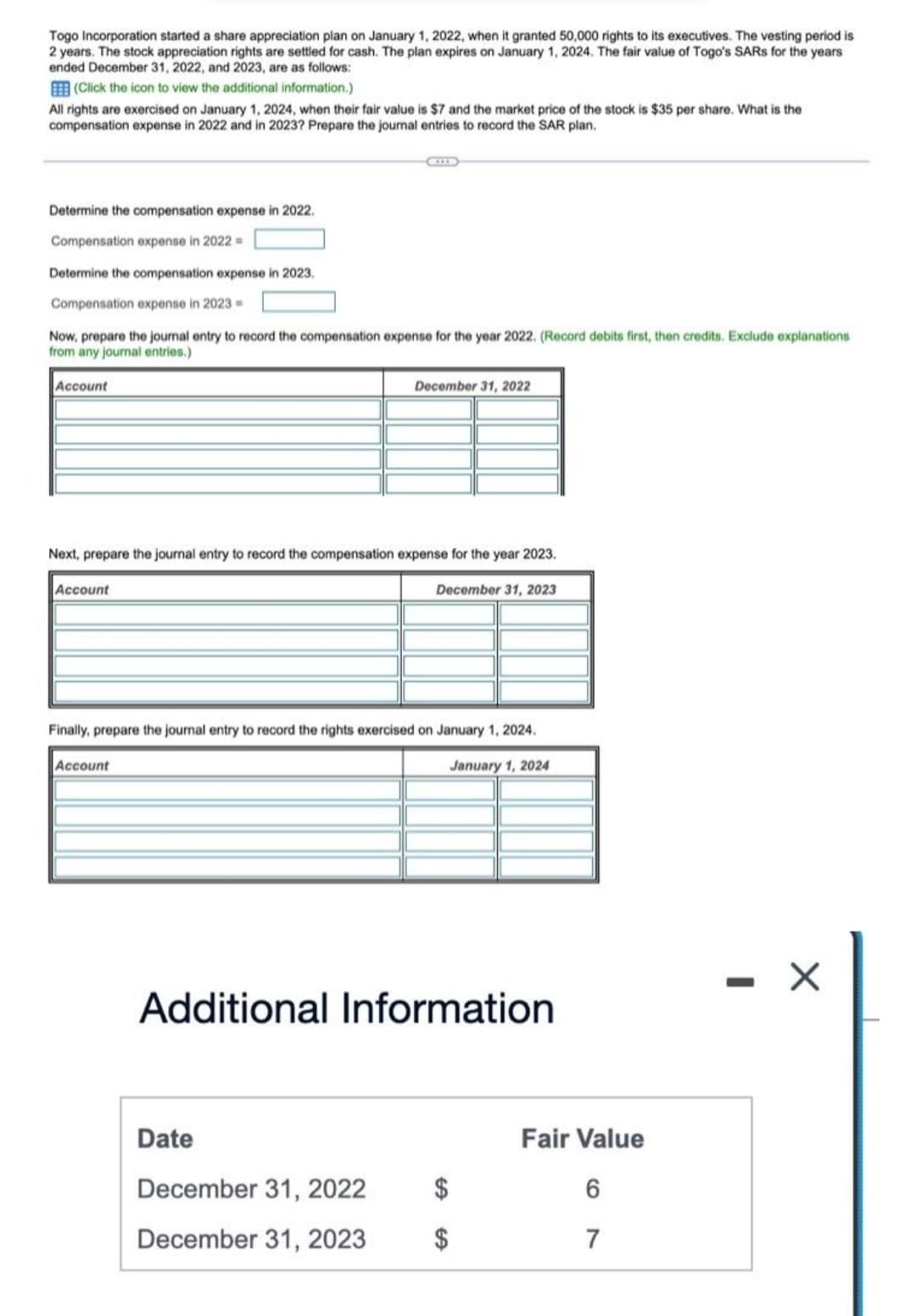 Togo Incorporation started a share appreciation plan on January 1, 2022, when it granted 50,000 rights to its executives. The vesting period is
2 years. The stock appreciation rights are settled for cash. The plan expires on January 1, 2024. The fair value of Togo's SARS for the years
ended December 31, 2022, and 2023, are as follows:
(Click the icon to view the additional information.)
All rights are exercised on January 1, 2024, when their fair value is $7 and the market price of the stock is $35 per share. What is the
compensation expense in 2022 and in 2023? Prepare the journal entries to record the SAR plan.
Determine the compensation expense in 2022.
Compensation expense in 2022 =
Determine the compensation expense in 2023.
Compensation expense in 2023 =
Now, prepare the journal entry to record the compensation expense for the year 2022. (Record debits first, then credits. Exclude explanations
from any journal entries.)
Account
Next, prepare the journal entry to record the compensation expense for the year 2023.
Account
Account
December 31, 2022
Finally, prepare the journal entry to record the rights exercised on January 1, 2024.
January 1, 2024
Date
December 31, 2023
Additional Information
December 31, 2022
December 31, 2023
$
Fair Value
6
7
X