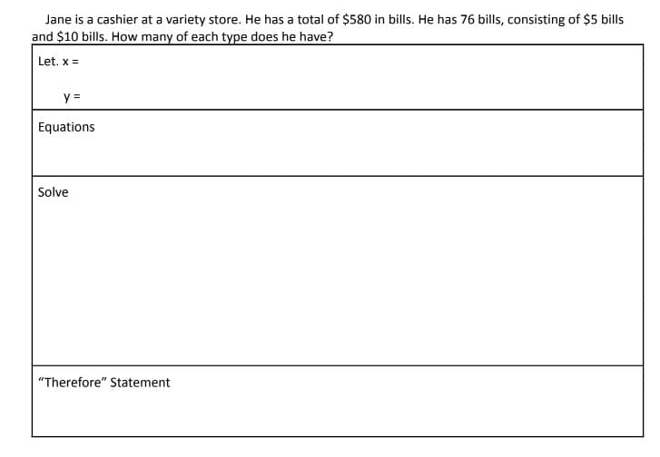 Jane is a cashier at a variety store. He has a total of $580 in bills. He has 76 bills, consisting of $5 bills
and $10 bills. How many of each type does he have?
Let. x =
y =
Equations
Solve
"Therefore" Statement