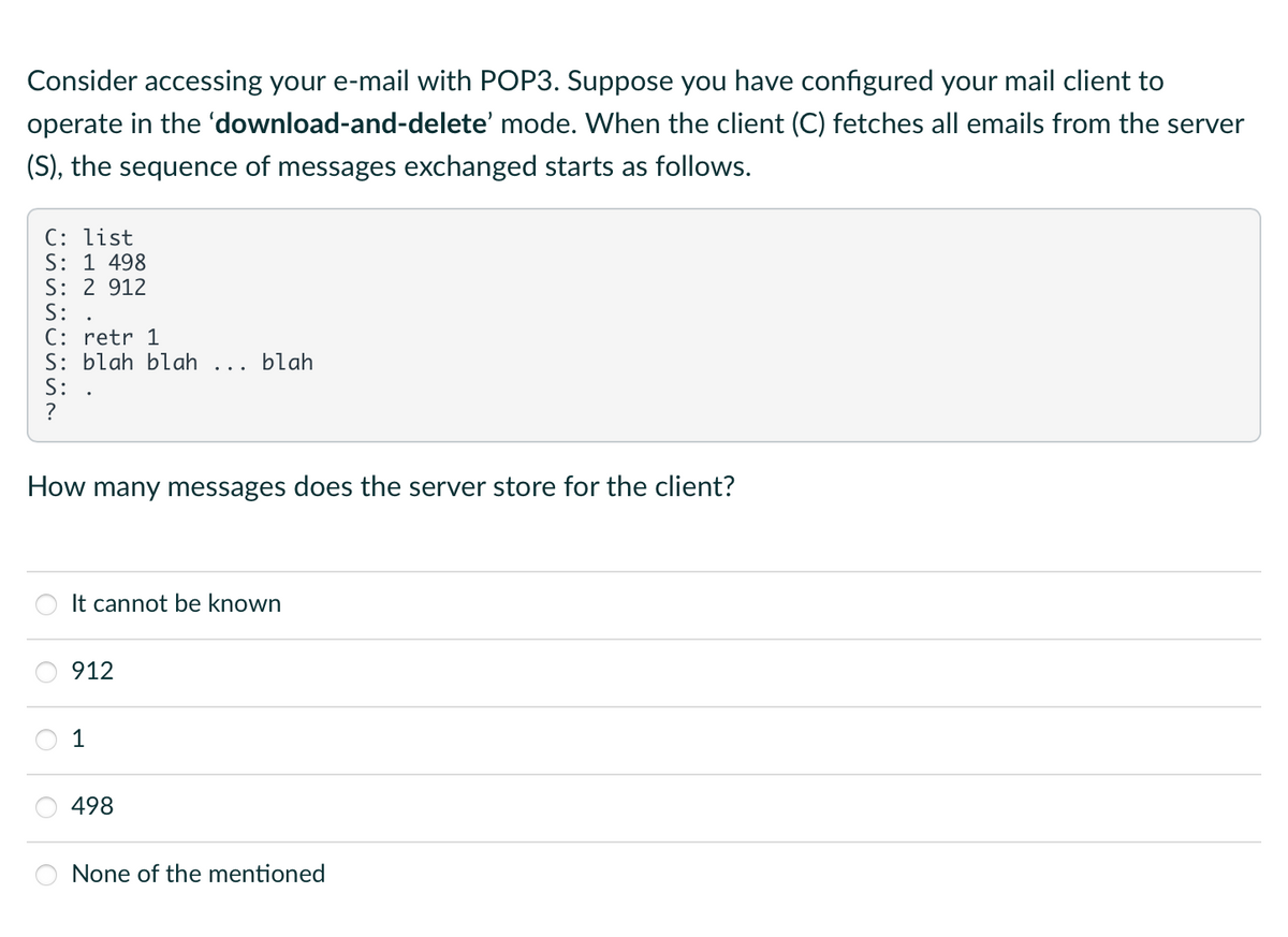 Consider accessing your e-mail with POP3. Suppose you have configured your mail client to
operate in the 'download-and-delete' mode. When the client (C) fetches all emails from the server
(S), the sequence of messages exchanged starts as follows.
C: list
S: 1 498
S: 2 912
S:
C: retr 1
S: blah blah
S:
How many messages does the server store for the client?
blah
It cannot be known
912
498
None of the mentioned